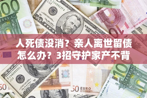 北京人死债没消？亲人离世留债怎么办？3招守护家产不背锅